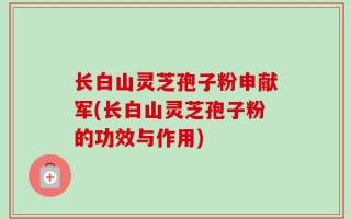 长白山灵芝孢子粉申献军(长白山灵芝孢子粉的功效与作用)