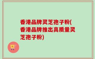 香港品牌灵芝孢子粉(香港品牌推出高质量灵芝孢子粉)