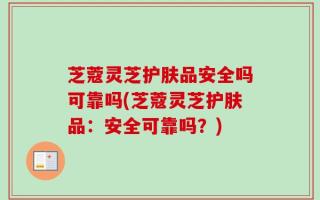 芝蔻灵芝护肤品安全吗可靠吗(芝蔻灵芝护肤品：安全可靠吗？)