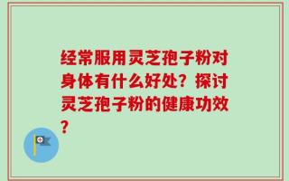 经常服用灵芝孢子粉对身体有什么好处？探讨灵芝孢子粉的健康功效？