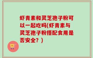 虾青素和灵芝孢子粉可以一起吃吗(虾青素与灵芝孢子粉搭配食用是否安全？)