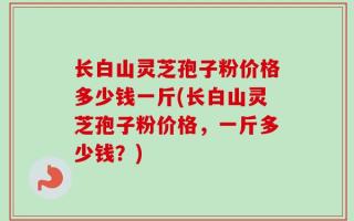 长白山灵芝孢子粉价格多少钱一斤(长白山灵芝孢子粉价格，一斤多少钱？)