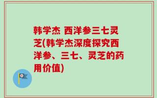 韩学杰 西洋参三七灵芝(韩学杰深度探究西洋参、三七、灵芝的药用价值)
