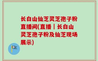 长白山仙芝灵芝孢子粉直播间(直播｜长白山灵芝孢子粉及仙芝现场展示)