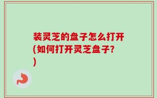 装灵芝的盘子怎么打开(如何打开灵芝盘子？)