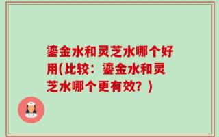 鎏金水和灵芝水哪个好用(比较：鎏金水和灵芝水哪个更有效？)
