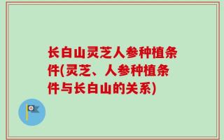 长白山灵芝人参种植条件(灵芝、人参种植条件与长白山的关系)