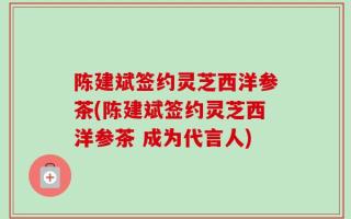 陈建斌签约灵芝西洋参茶(陈建斌签约灵芝西洋参茶 成为代言人)