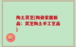 陶土灵芝(陶瓷家居新品：灵芝陶土手工艺品)