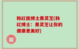 韩红侯博士黑灵芝(韩红博士：黑灵芝让你的健康更美好)