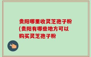 贵阳哪里收灵芝孢子粉(贵阳有哪些地方可以购买灵芝孢子粉