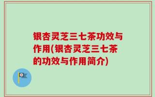 银杏灵芝三七茶功效与作用(银杏灵芝三七茶的功效与作用简介)