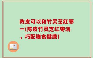 陈皮可以和竹灵芝红枣一(陈皮竹灵芝红枣汤，巧配膳食健康)