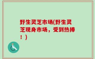 野生灵芝市场(野生灵芝现身市场，受到热捧！)