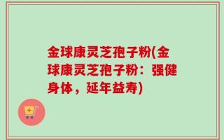 金球康灵芝孢子粉(金球康灵芝孢子粉：强健身体，延年益寿)