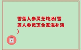 雪莲人参灵芝炖汤(雪莲人参灵芝合煮滋补汤)