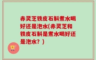 赤灵芝铁皮石斛煮水喝好还是泡水(赤灵芝和铁皮石斛是煮水喝好还是泡水？)
