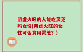 阴虚火旺的人能吃灵芝吗女性(阴虚火旺的女性可否食用灵芝？)
