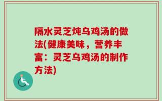 隔水灵芝炖乌鸡汤的做法(健康美味，营养丰富：灵芝乌鸡汤的制作方法)