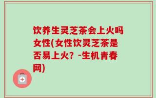 饮养生灵芝茶会上火吗女性(女性饮灵芝茶是否易上火？-生机青春网)