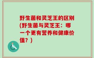 野生菌和灵芝王的区别(野生菌与灵芝王：哪一个更有营养和健康价值？)