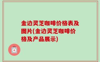 金边灵芝咖啡价格表及图片(金边灵芝咖啡价格及产品展示)