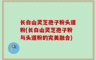长白山灵芝孢子粉头道粉(长白山灵芝孢子粉与头道粉的完美融合)