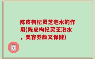 陈皮枸杞灵芝泡水的作用(陈皮枸杞灵芝泡水，美容养颜又保健)