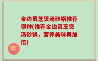 金边灵芝煲汤砂锅推荐哪种(推荐金边灵芝煲汤砂锅，营养美味再加倍)