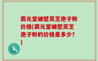 震元堂破壁灵芝孢子粉价格(震元堂破壁灵芝孢子粉的价格是多少？)