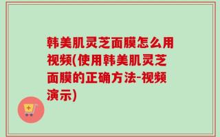 韩美肌灵芝面膜怎么用视频(使用韩美肌灵芝面膜的正确方法-视频演示)