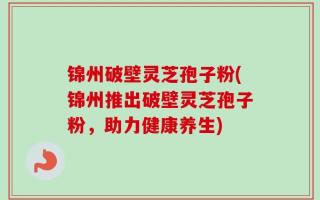 锦州破壁灵芝孢子粉(锦州推出破壁灵芝孢子粉，助力健康养生)