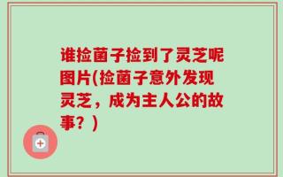 谁捡菌子捡到了灵芝呢图片(捡菌子意外发现灵芝，成为主人公的故事？)