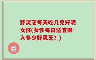 野灵芝每天吃几克好呢女性(女性每日适宜摄入多少野灵芝？)