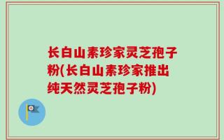 长白山素珍家灵芝孢子粉(长白山素珍家推出纯天然灵芝孢子粉)