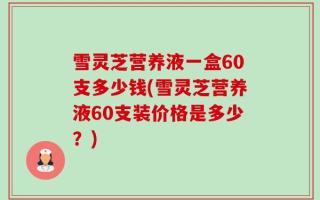 雪灵芝营养液一盒60支多少钱(雪灵芝营养液60支装价格是多少？)