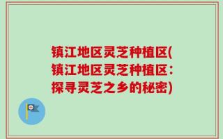 镇江地区灵芝种植区(镇江地区灵芝种植区：探寻灵芝之乡的秘密)