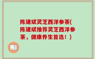 陈建斌灵芝西洋参茶(陈建斌推荐灵芝西洋参茶，健康养生首选！)
