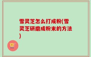雪灵芝怎么打成粉(雪灵芝研磨成粉末的方法)