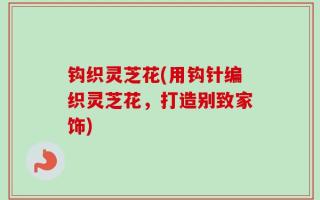 钩织灵芝花(用钩针编织灵芝花，打造别致家饰)