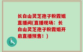 长白山灵芝孢子粉霞姐直播间(直播现场：长白山灵芝孢子粉霞姐开启直播预售！)