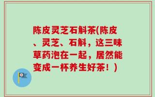陈皮灵芝石斛茶(陈皮、灵芝、石斛，这三味草药泡在一起，居然能变成一杯养生好茶！)