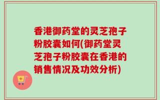 香港御药堂的灵芝孢子粉胶囊如何(御药堂灵芝孢子粉胶囊在香港的销售情况及功效分析)
