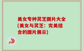 美女专种灵芝图片大全(美女与灵芝：完美结合的图片展示)