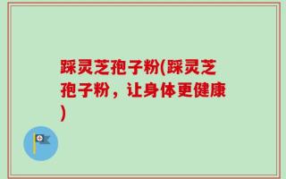 踩灵芝孢子粉(踩灵芝孢子粉，让身体更健康)