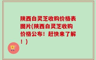 陕西白灵芝收购价格表图片(陕西白灵芝收购价格公布！赶快来了解！)