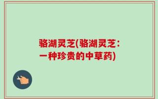 骆湖灵芝(骆湖灵芝：一种珍贵的中草药)