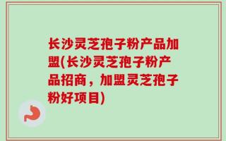 长沙灵芝孢子粉产品加盟(长沙灵芝孢子粉产品招商，加盟灵芝孢子粉好项目)