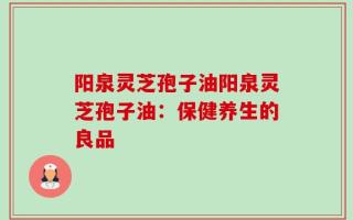 阳泉灵芝孢子油阳泉灵芝孢子油：保健养生的良品
