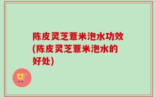 陈皮灵芝薏米泡水功效(陈皮灵芝薏米泡水的好处)
